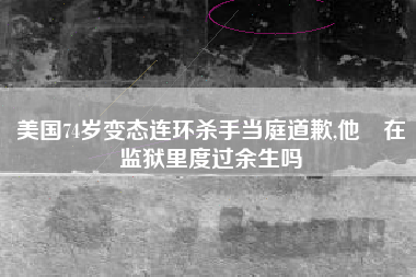 美国74岁变态连环杀手当庭道歉,他會在监狱里度过余生吗