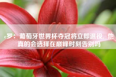 c罗:葡萄牙世界杯夺冠将立即退役, 他真的会选择在巅峰时刻告别吗