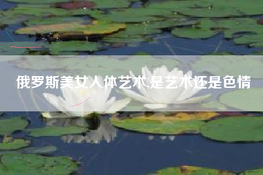 俄罗斯美女人体艺术,是艺术还是色情