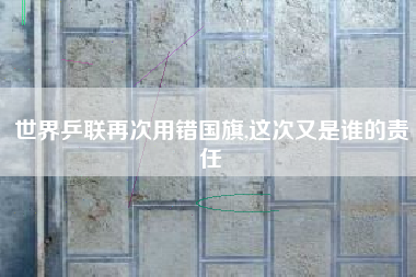 世界乒联再次用错国旗,这次又是谁的责任