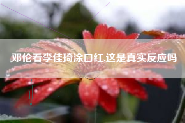 邓伦看李佳琦涂口红,这是真实反应吗