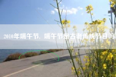 2010年端午节,  端午节是古老传统节日吗