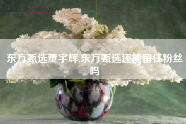 东方甄选董宇辉,东方甄选还能留住粉丝吗