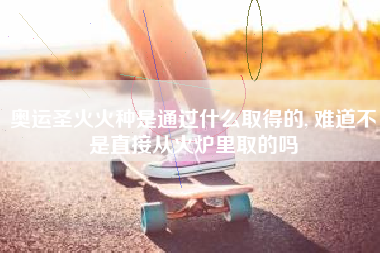奥运圣火火种是通过什么取得的, 难道不是直接从火炉里取的吗