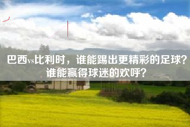 巴西vs比利时，谁能踢出更精彩的足球？谁能赢得球迷的欢呼？